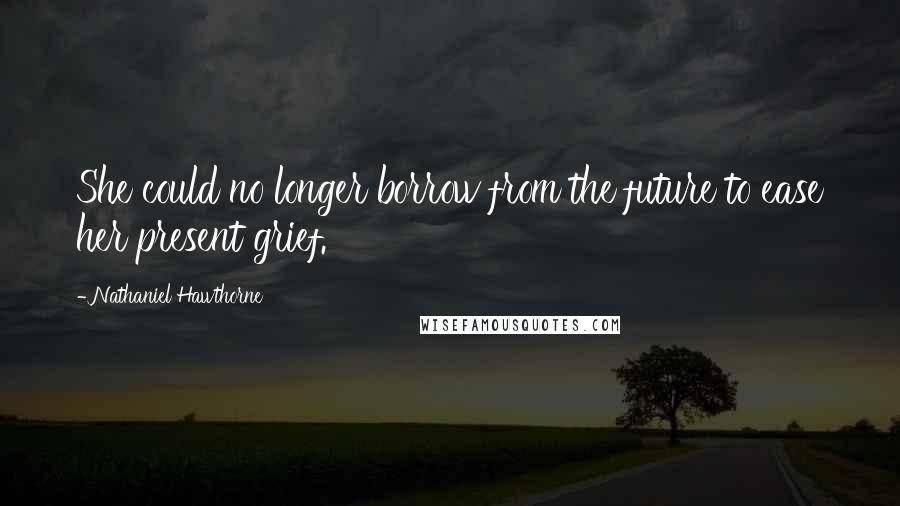 Nathaniel Hawthorne Quotes: She could no longer borrow from the future to ease her present grief.