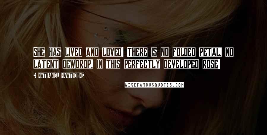 Nathaniel Hawthorne Quotes: She has lived and loved! There is no folded petal, no latent dewdrop, in this perfectly developed rose!