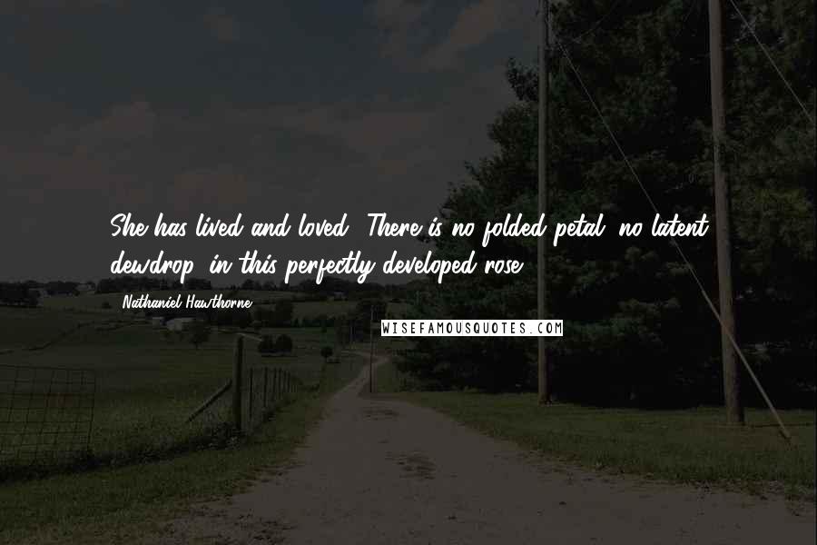 Nathaniel Hawthorne Quotes: She has lived and loved! There is no folded petal, no latent dewdrop, in this perfectly developed rose!