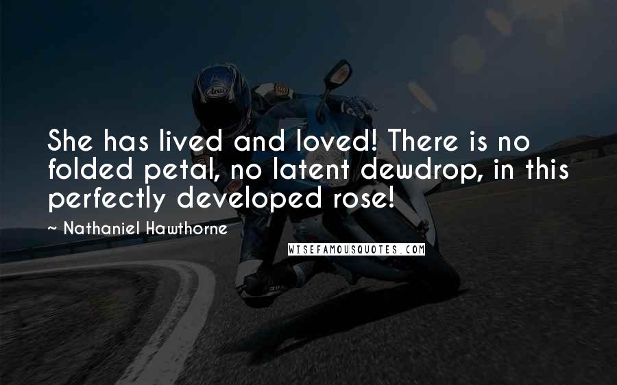 Nathaniel Hawthorne Quotes: She has lived and loved! There is no folded petal, no latent dewdrop, in this perfectly developed rose!