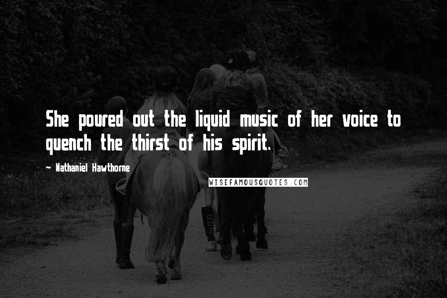 Nathaniel Hawthorne Quotes: She poured out the liquid music of her voice to quench the thirst of his spirit.