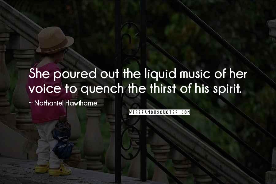 Nathaniel Hawthorne Quotes: She poured out the liquid music of her voice to quench the thirst of his spirit.
