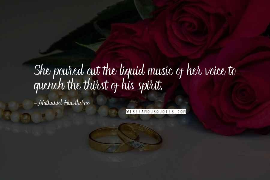 Nathaniel Hawthorne Quotes: She poured out the liquid music of her voice to quench the thirst of his spirit.