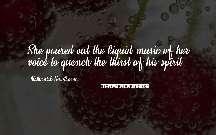 Nathaniel Hawthorne Quotes: She poured out the liquid music of her voice to quench the thirst of his spirit.