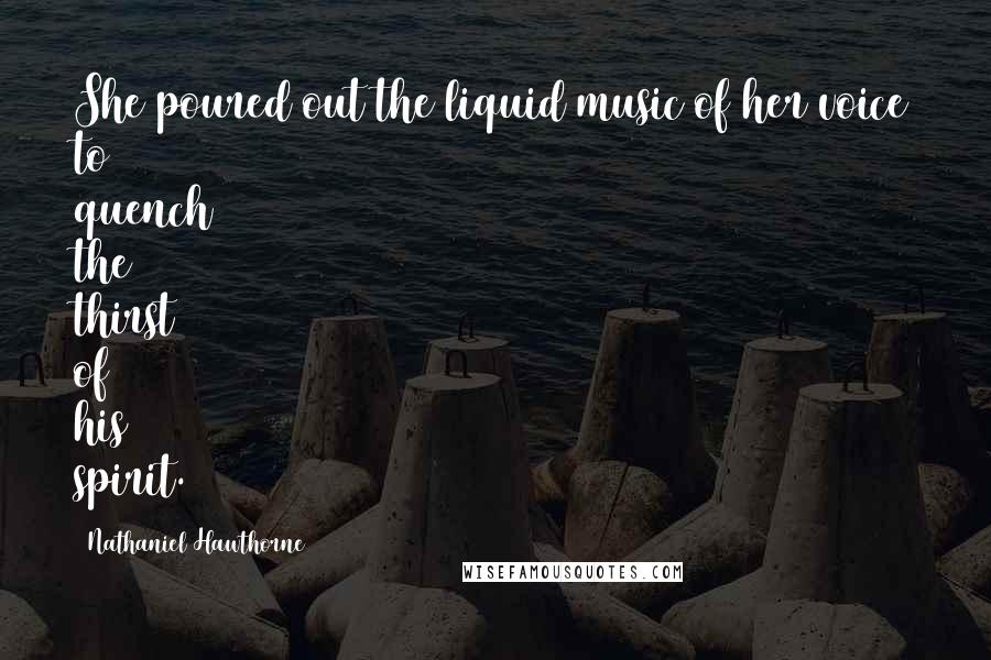 Nathaniel Hawthorne Quotes: She poured out the liquid music of her voice to quench the thirst of his spirit.
