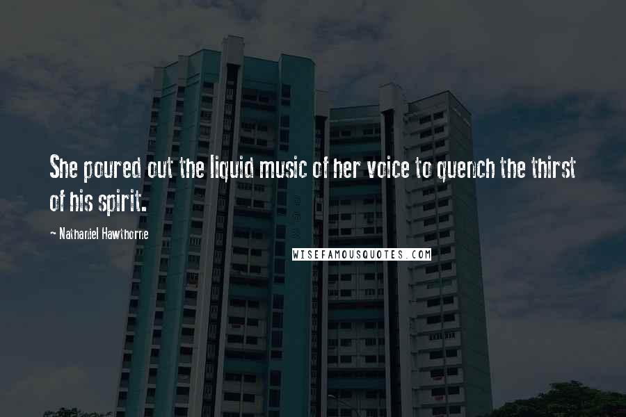 Nathaniel Hawthorne Quotes: She poured out the liquid music of her voice to quench the thirst of his spirit.