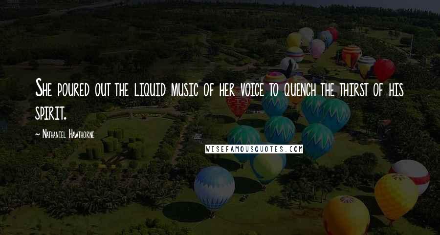 Nathaniel Hawthorne Quotes: She poured out the liquid music of her voice to quench the thirst of his spirit.
