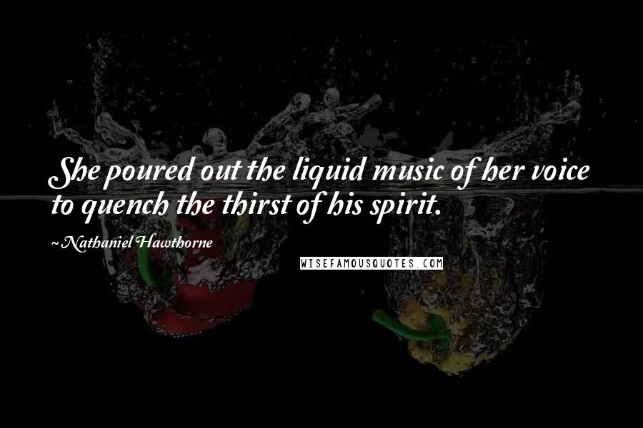 Nathaniel Hawthorne Quotes: She poured out the liquid music of her voice to quench the thirst of his spirit.