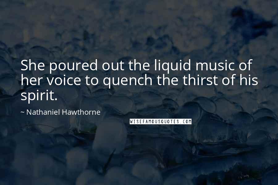 Nathaniel Hawthorne Quotes: She poured out the liquid music of her voice to quench the thirst of his spirit.