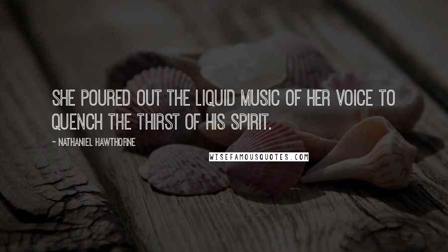 Nathaniel Hawthorne Quotes: She poured out the liquid music of her voice to quench the thirst of his spirit.