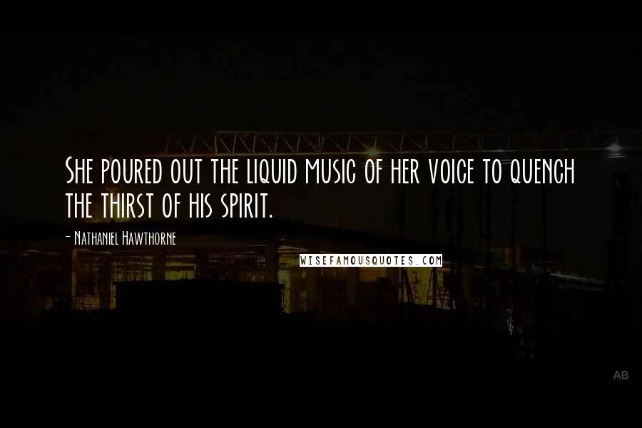 Nathaniel Hawthorne Quotes: She poured out the liquid music of her voice to quench the thirst of his spirit.