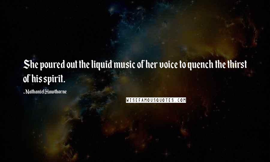 Nathaniel Hawthorne Quotes: She poured out the liquid music of her voice to quench the thirst of his spirit.
