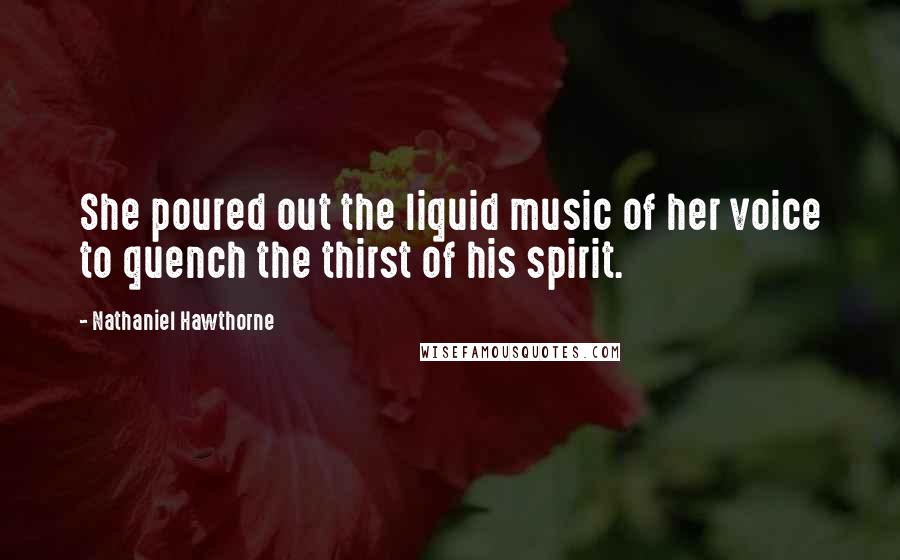 Nathaniel Hawthorne Quotes: She poured out the liquid music of her voice to quench the thirst of his spirit.
