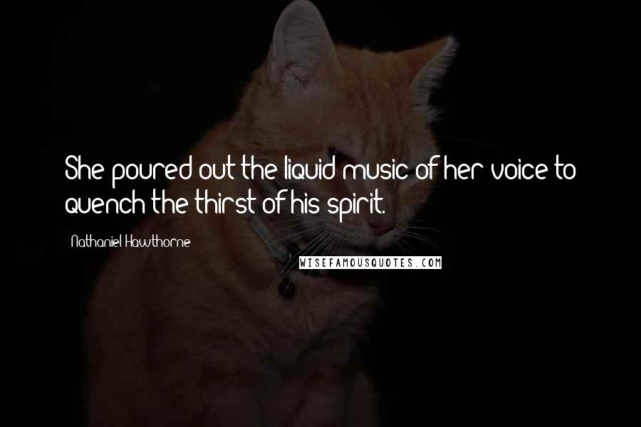 Nathaniel Hawthorne Quotes: She poured out the liquid music of her voice to quench the thirst of his spirit.