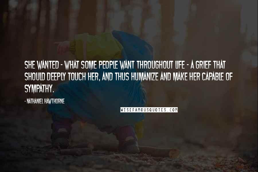 Nathaniel Hawthorne Quotes: She wanted - what some people want throughout life - a grief that should deeply touch her, and thus humanize and make her capable of sympathy.