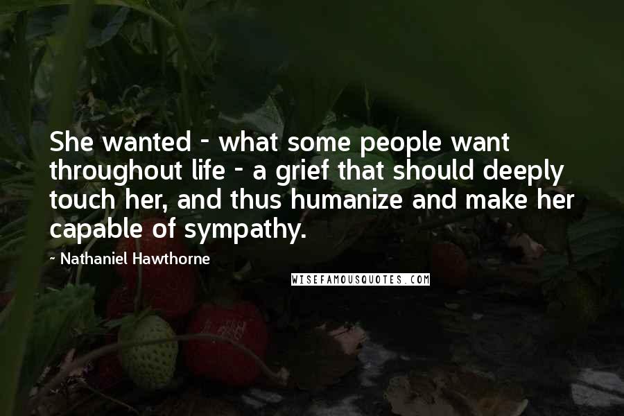 Nathaniel Hawthorne Quotes: She wanted - what some people want throughout life - a grief that should deeply touch her, and thus humanize and make her capable of sympathy.