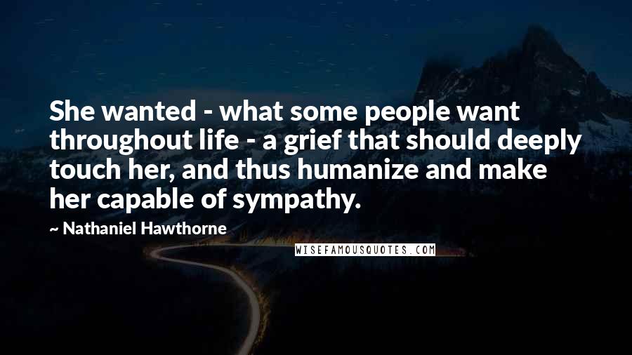 Nathaniel Hawthorne Quotes: She wanted - what some people want throughout life - a grief that should deeply touch her, and thus humanize and make her capable of sympathy.