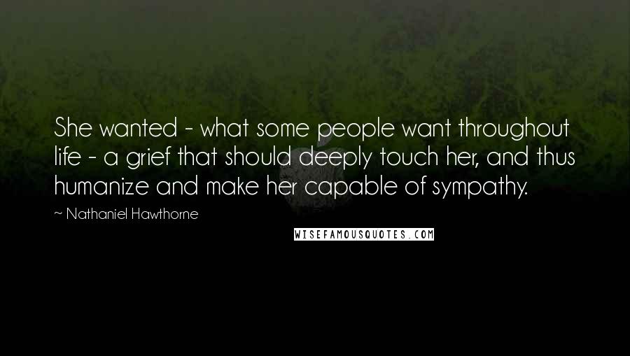 Nathaniel Hawthorne Quotes: She wanted - what some people want throughout life - a grief that should deeply touch her, and thus humanize and make her capable of sympathy.