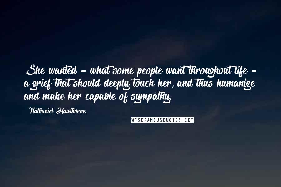 Nathaniel Hawthorne Quotes: She wanted - what some people want throughout life - a grief that should deeply touch her, and thus humanize and make her capable of sympathy.