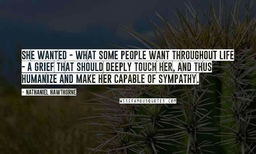 Nathaniel Hawthorne Quotes: She wanted - what some people want throughout life - a grief that should deeply touch her, and thus humanize and make her capable of sympathy.