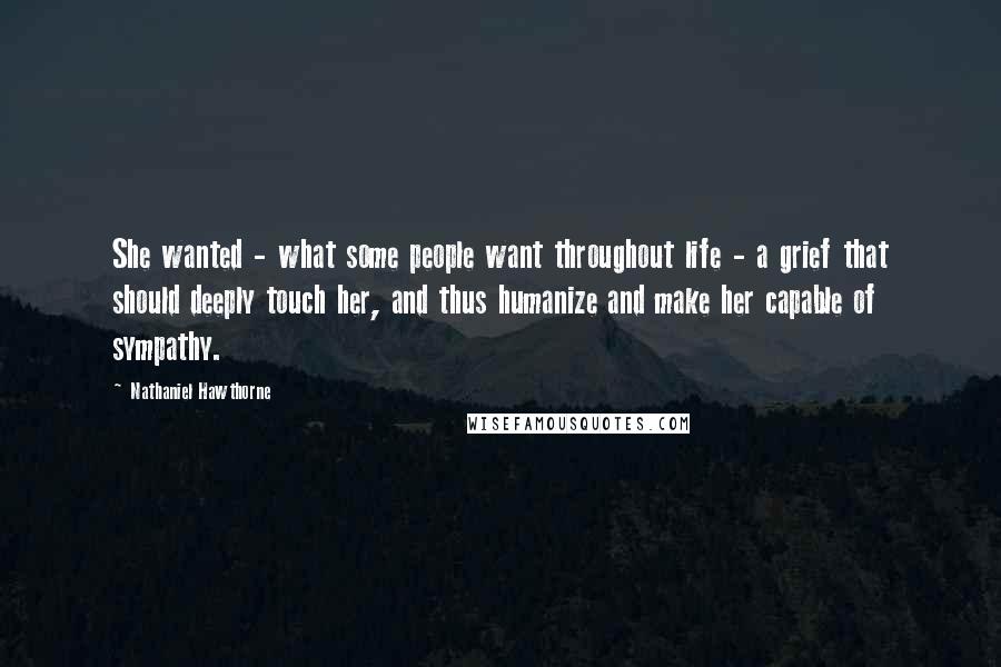 Nathaniel Hawthorne Quotes: She wanted - what some people want throughout life - a grief that should deeply touch her, and thus humanize and make her capable of sympathy.