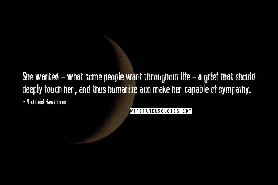 Nathaniel Hawthorne Quotes: She wanted - what some people want throughout life - a grief that should deeply touch her, and thus humanize and make her capable of sympathy.