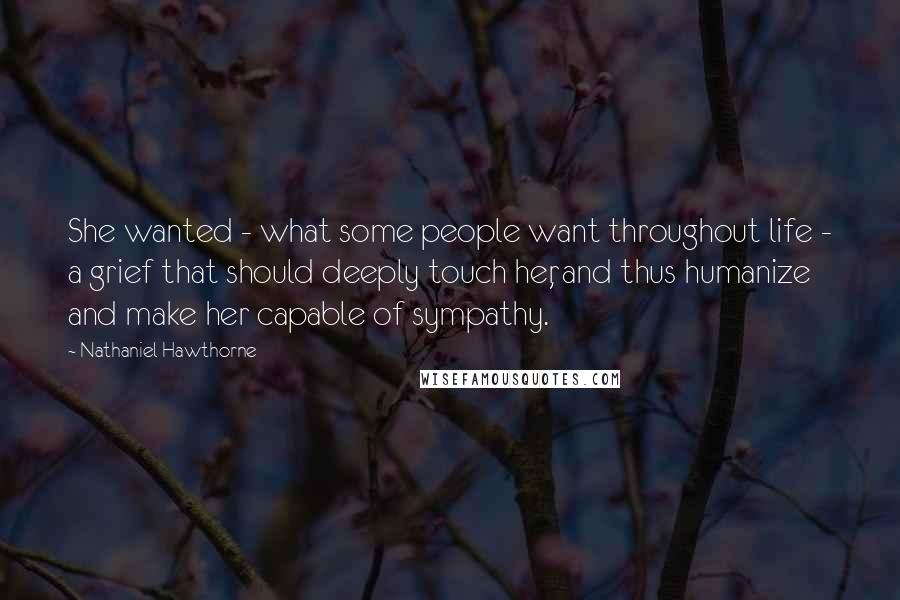 Nathaniel Hawthorne Quotes: She wanted - what some people want throughout life - a grief that should deeply touch her, and thus humanize and make her capable of sympathy.