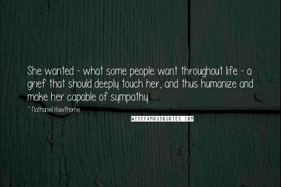 Nathaniel Hawthorne Quotes: She wanted - what some people want throughout life - a grief that should deeply touch her, and thus humanize and make her capable of sympathy.