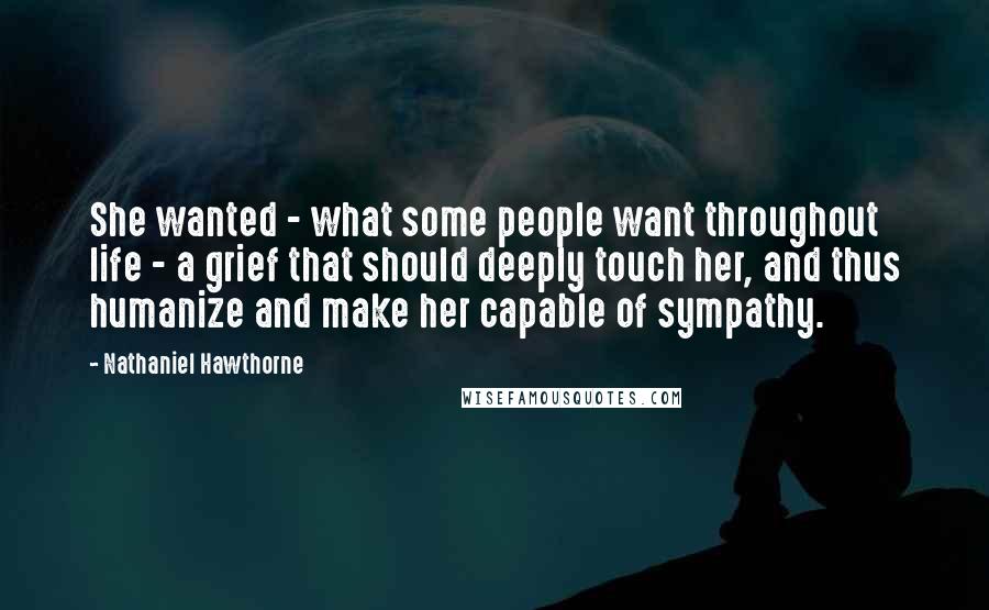 Nathaniel Hawthorne Quotes: She wanted - what some people want throughout life - a grief that should deeply touch her, and thus humanize and make her capable of sympathy.