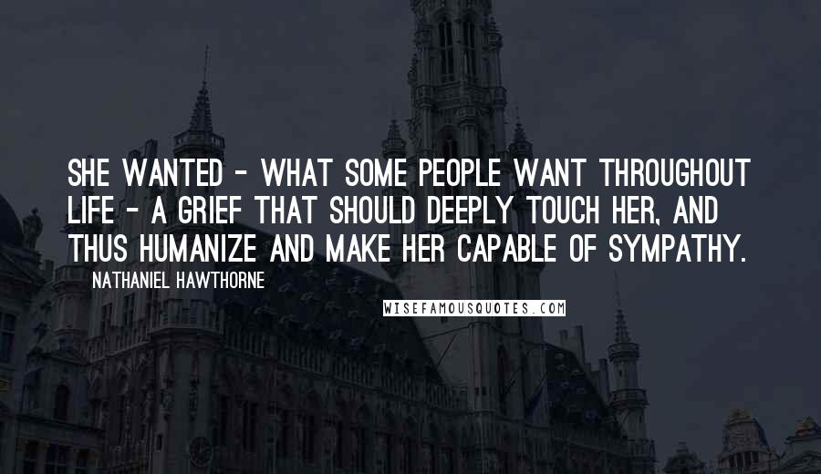 Nathaniel Hawthorne Quotes: She wanted - what some people want throughout life - a grief that should deeply touch her, and thus humanize and make her capable of sympathy.