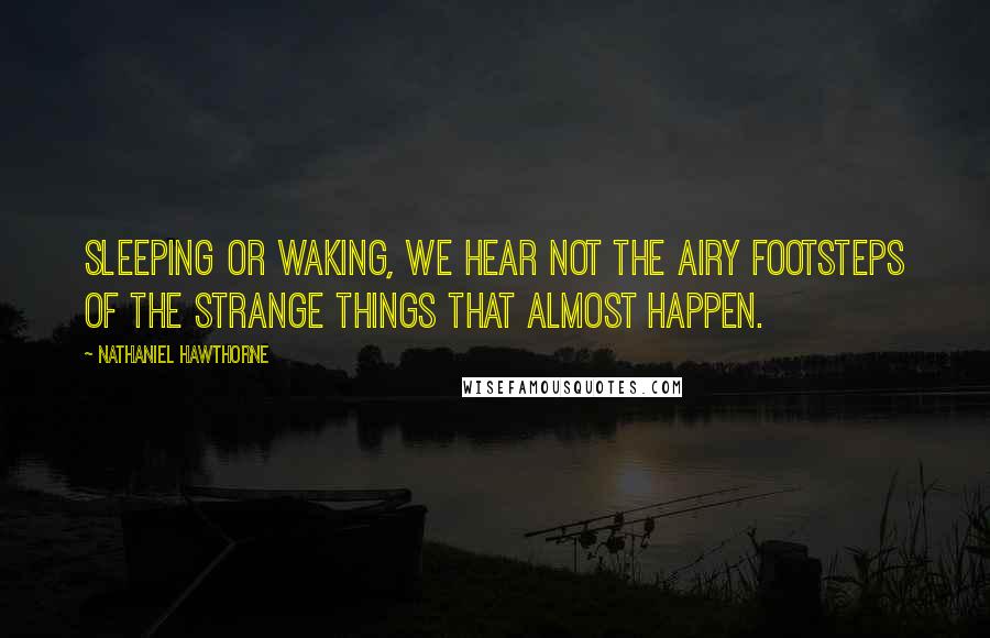 Nathaniel Hawthorne Quotes: Sleeping or waking, we hear not the airy footsteps of the strange things that almost happen.