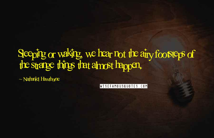 Nathaniel Hawthorne Quotes: Sleeping or waking, we hear not the airy footsteps of the strange things that almost happen.