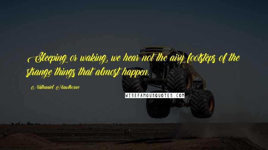 Nathaniel Hawthorne Quotes: Sleeping or waking, we hear not the airy footsteps of the strange things that almost happen.