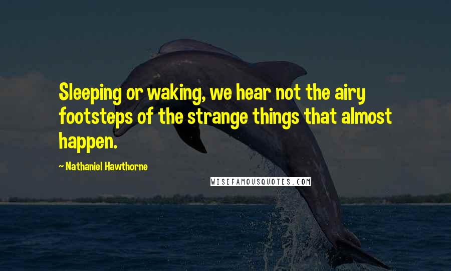Nathaniel Hawthorne Quotes: Sleeping or waking, we hear not the airy footsteps of the strange things that almost happen.