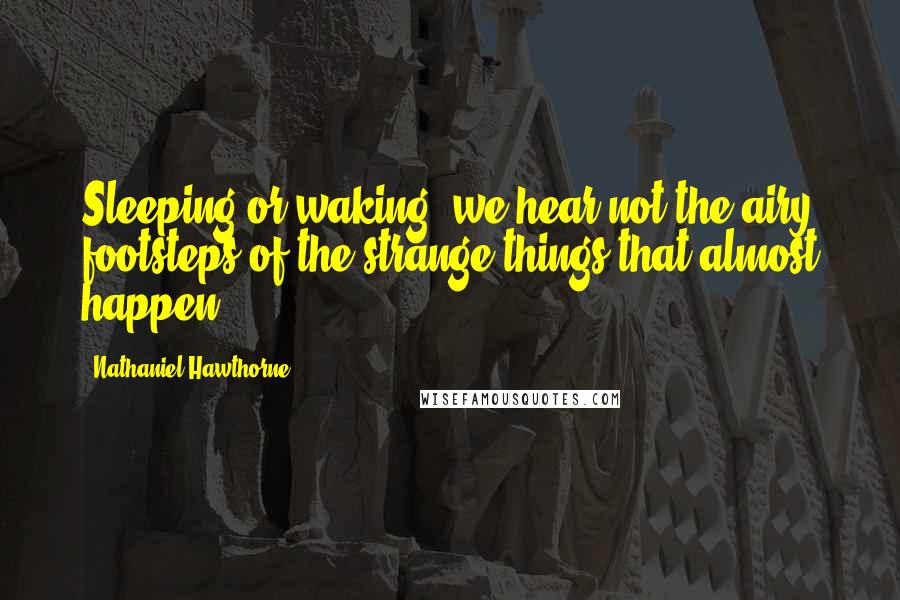 Nathaniel Hawthorne Quotes: Sleeping or waking, we hear not the airy footsteps of the strange things that almost happen.