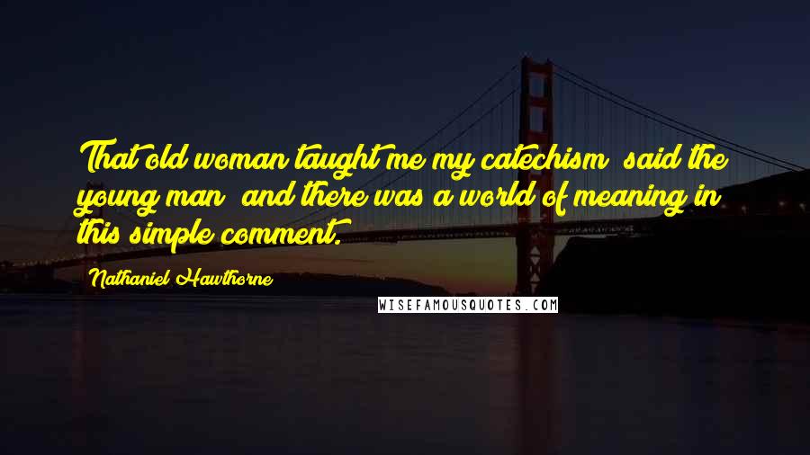 Nathaniel Hawthorne Quotes: That old woman taught me my catechism! said the young man; and there was a world of meaning in this simple comment.