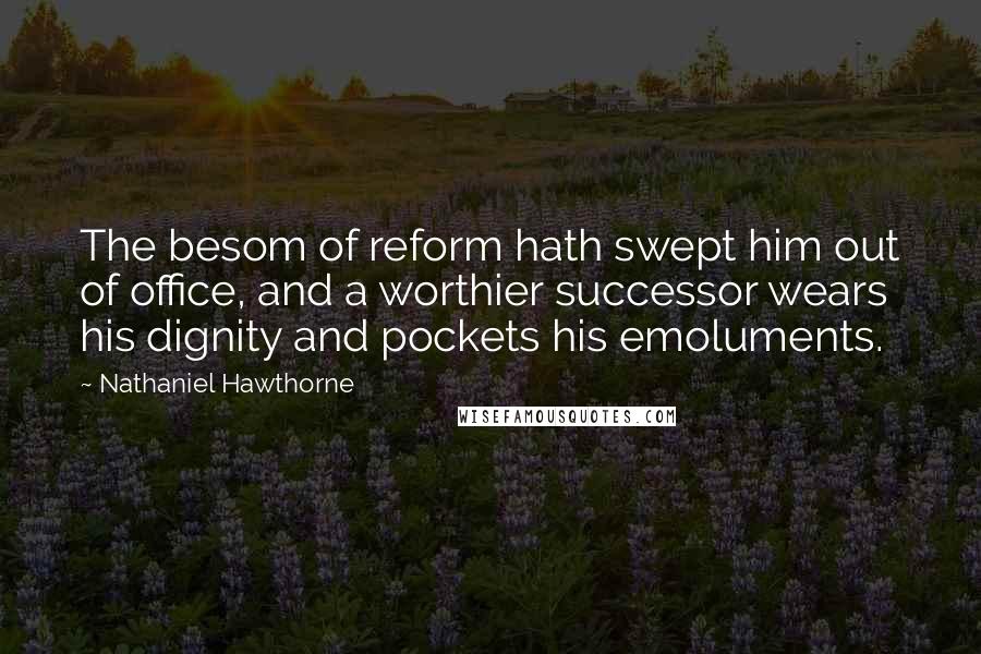 Nathaniel Hawthorne Quotes: The besom of reform hath swept him out of office, and a worthier successor wears his dignity and pockets his emoluments.