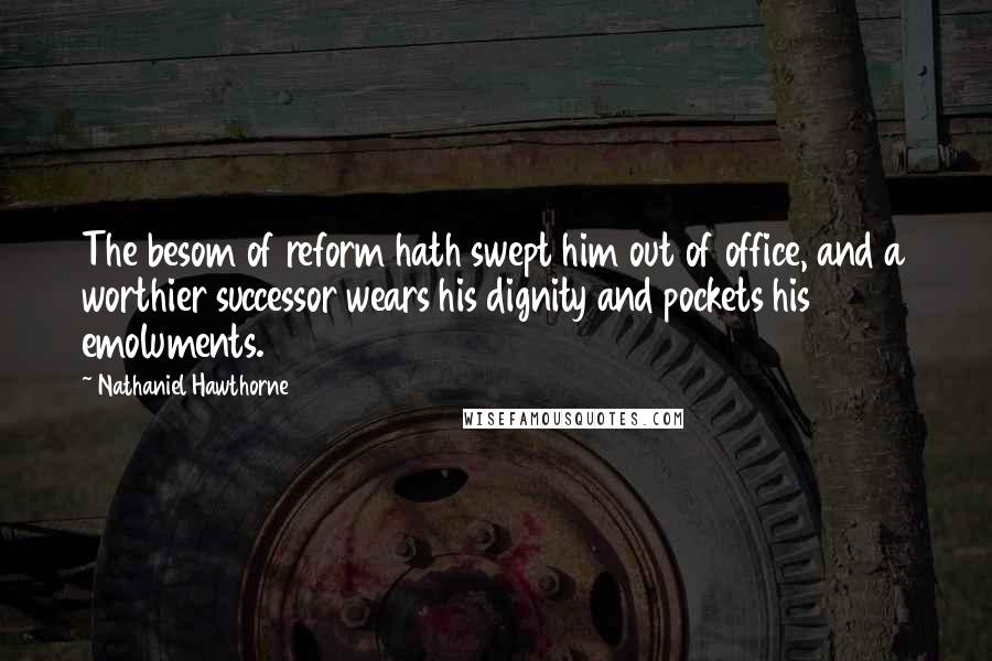 Nathaniel Hawthorne Quotes: The besom of reform hath swept him out of office, and a worthier successor wears his dignity and pockets his emoluments.