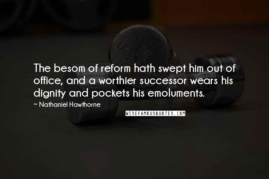 Nathaniel Hawthorne Quotes: The besom of reform hath swept him out of office, and a worthier successor wears his dignity and pockets his emoluments.