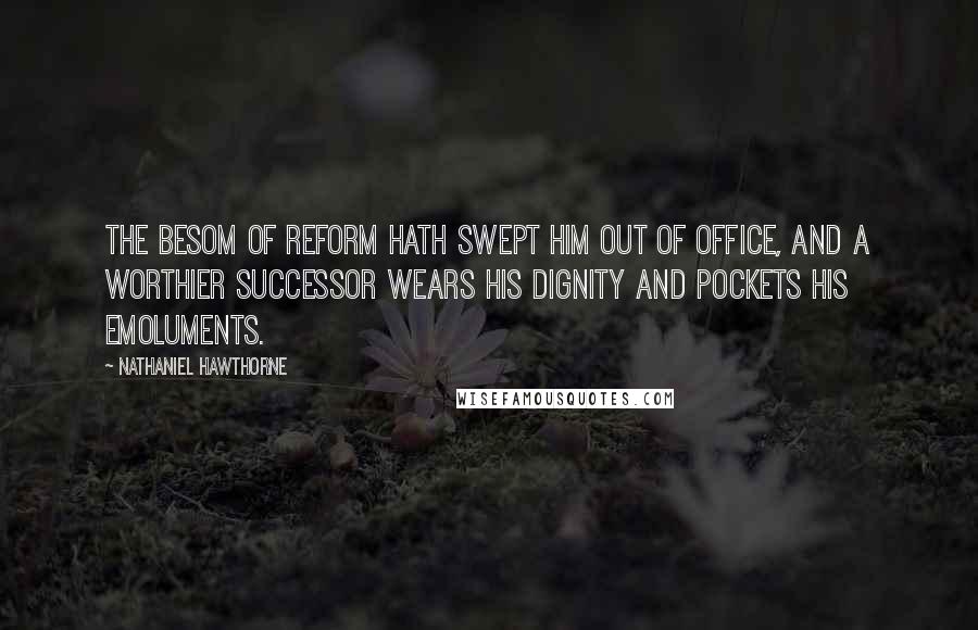 Nathaniel Hawthorne Quotes: The besom of reform hath swept him out of office, and a worthier successor wears his dignity and pockets his emoluments.