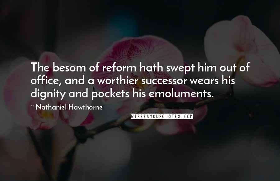 Nathaniel Hawthorne Quotes: The besom of reform hath swept him out of office, and a worthier successor wears his dignity and pockets his emoluments.