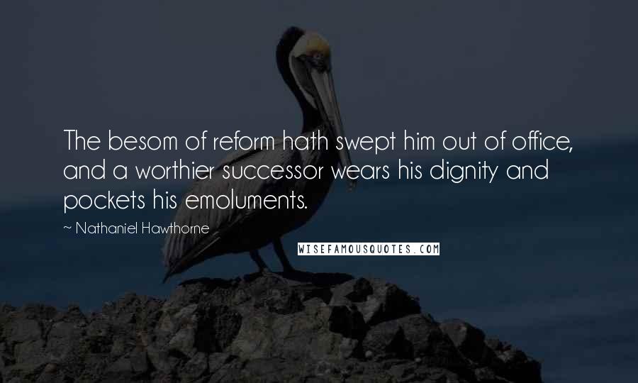 Nathaniel Hawthorne Quotes: The besom of reform hath swept him out of office, and a worthier successor wears his dignity and pockets his emoluments.