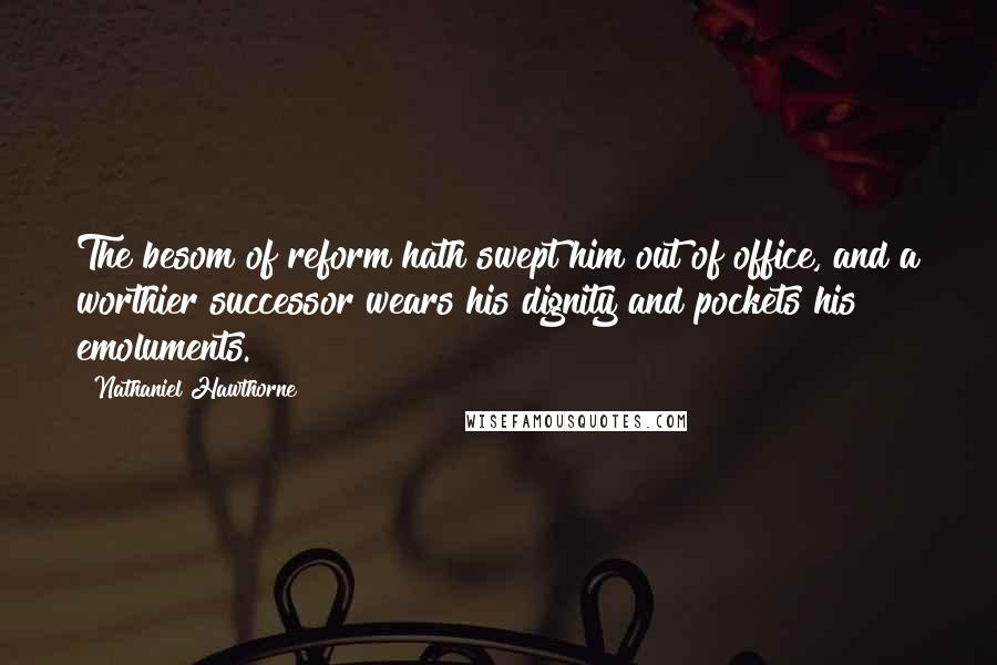 Nathaniel Hawthorne Quotes: The besom of reform hath swept him out of office, and a worthier successor wears his dignity and pockets his emoluments.