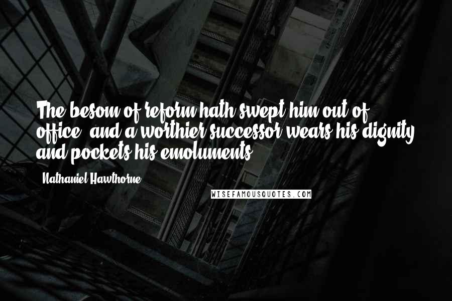 Nathaniel Hawthorne Quotes: The besom of reform hath swept him out of office, and a worthier successor wears his dignity and pockets his emoluments.