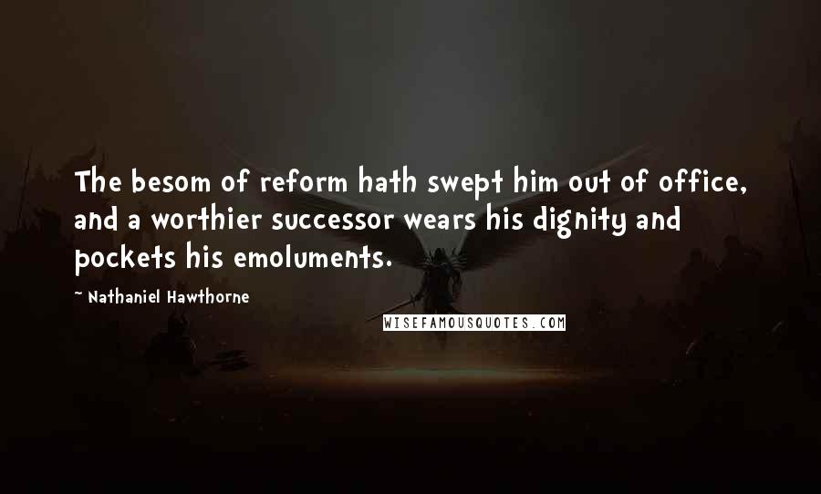 Nathaniel Hawthorne Quotes: The besom of reform hath swept him out of office, and a worthier successor wears his dignity and pockets his emoluments.