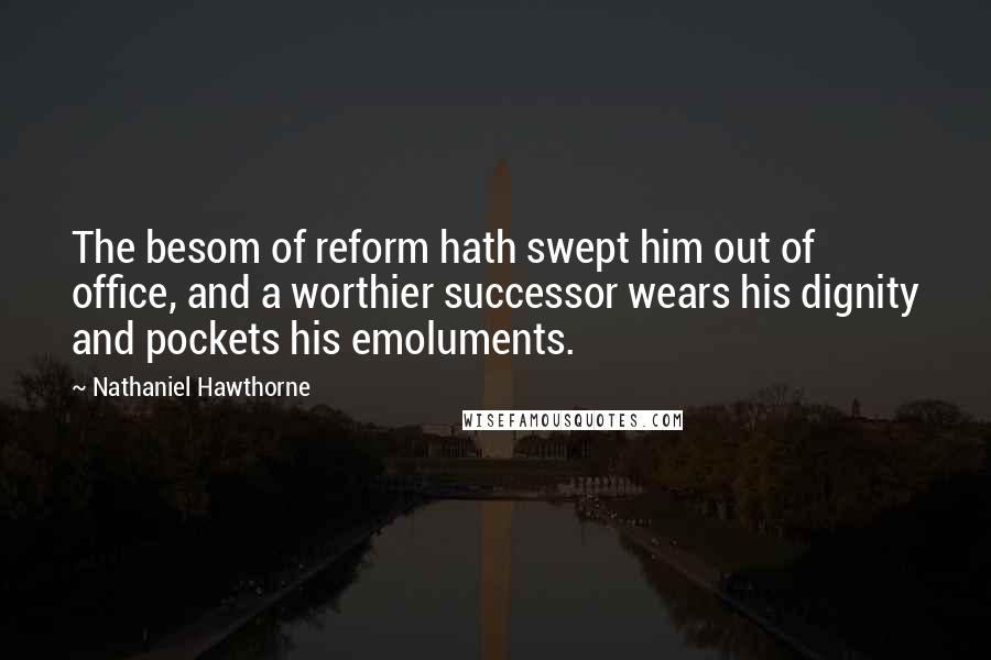 Nathaniel Hawthorne Quotes: The besom of reform hath swept him out of office, and a worthier successor wears his dignity and pockets his emoluments.