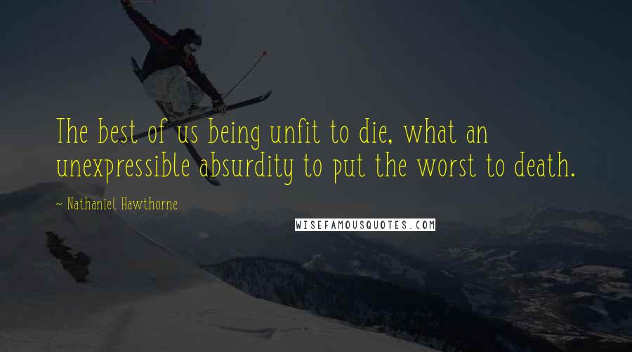 Nathaniel Hawthorne Quotes: The best of us being unfit to die, what an unexpressible absurdity to put the worst to death.