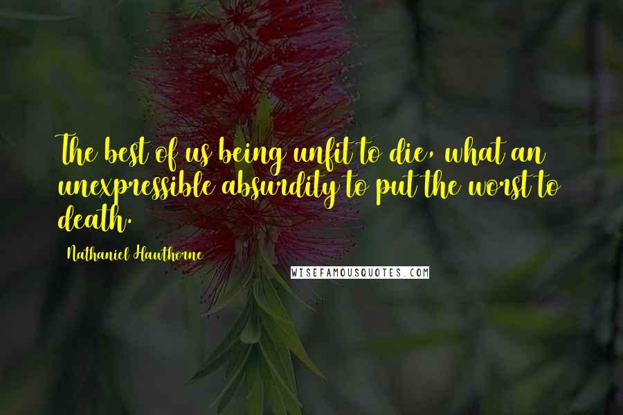 Nathaniel Hawthorne Quotes: The best of us being unfit to die, what an unexpressible absurdity to put the worst to death.