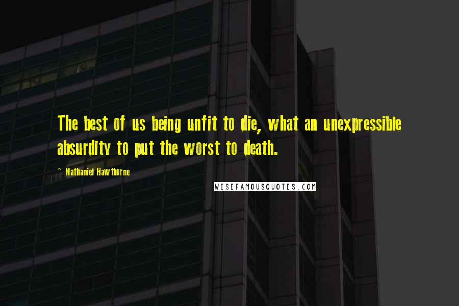 Nathaniel Hawthorne Quotes: The best of us being unfit to die, what an unexpressible absurdity to put the worst to death.