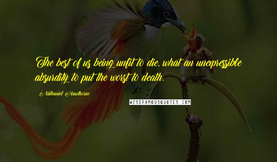 Nathaniel Hawthorne Quotes: The best of us being unfit to die, what an unexpressible absurdity to put the worst to death.